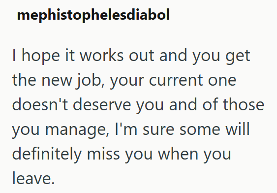 mephistophelesdiabol I hope it works out and you get the new job, your current one doesn't deserve you and of those you manage, I'm sure some will definitely miss you when you leave.