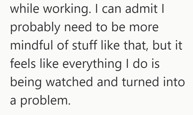 while working. I can admit I probably need to be more mindful of stuff like that, but it feels like everything I do is being watched and turned into a problem.