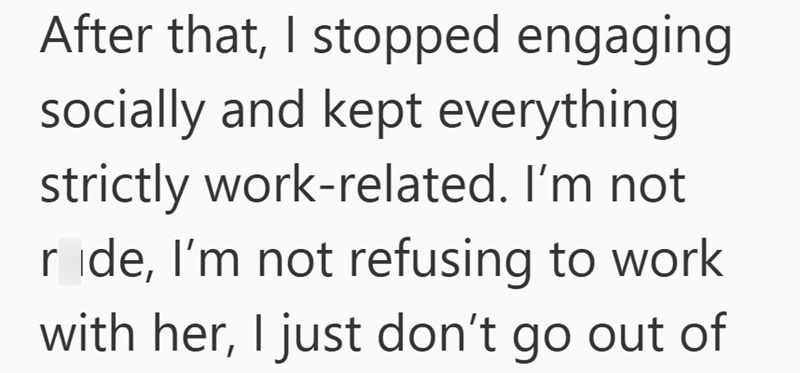 After that, I stopped engaging socially and kept everything strictly work-related. I'm not ride, I'm not refusing to work with her, I just don't go out of