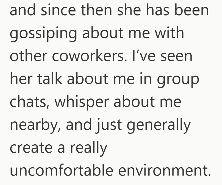 and since then she has been gossiping about me with other coworkers. I've seen her talk about me in group chats, whisper about me nearby, and just generally create a really uncomfortable environment.