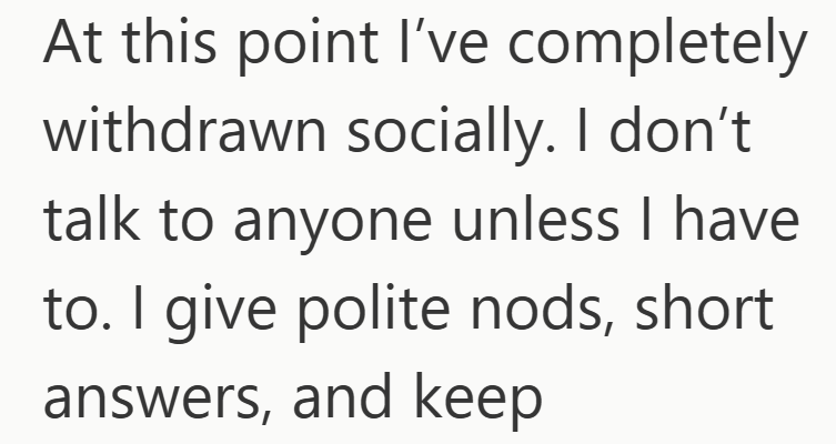 At this point I've completely withdrawn socially. I don't talk to anyone unless I have to. I give polite nods, short answers, and keep