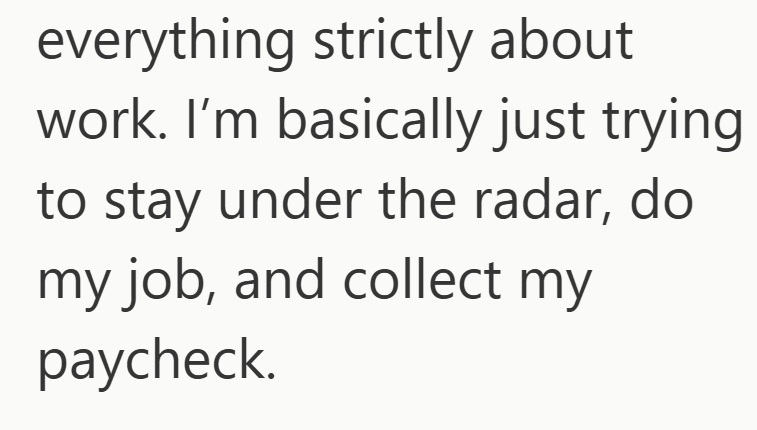 everything strictly about work. I'm basically just trying to stay under the radar, do my job, and collect my paycheck.