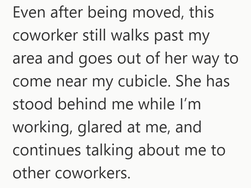 Even after being moved, this coworker still walks past my area and goes out of her way to come near my cubicle. She has stood behind me while I'm working, glared at me, and continues talking about me to other coworkers.