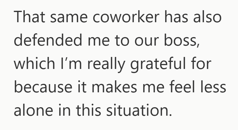 That same coworker has also defended me to our boss, which I'm really grateful for because it makes me feel less alone in this situation.