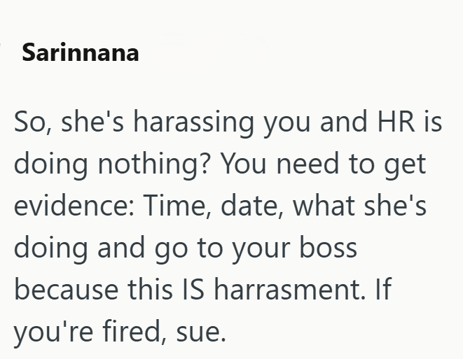 Sarinnana So, she's harassing you and HR is doing nothing? You need to get evidence: Time, date, what she's doing and go to your boss because this IS harrasment. If you're fired, sue.