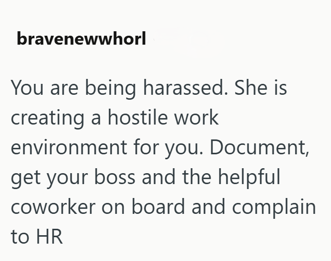 bravenewwhorl You are being harassed. She is creating a hostile work environment for you. Document, get your boss and the helpful coworker on board and complain to HR