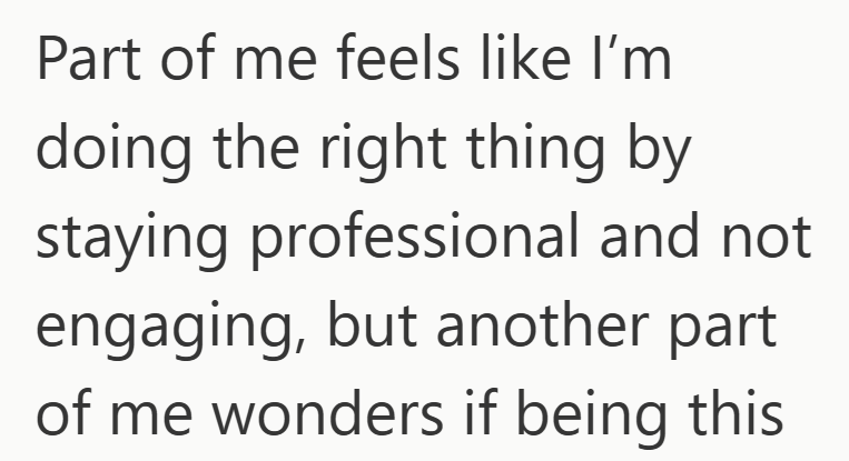 Part of me feels like I'm doing the right thing by staying professional and not engaging, but another part of me wonders if being this