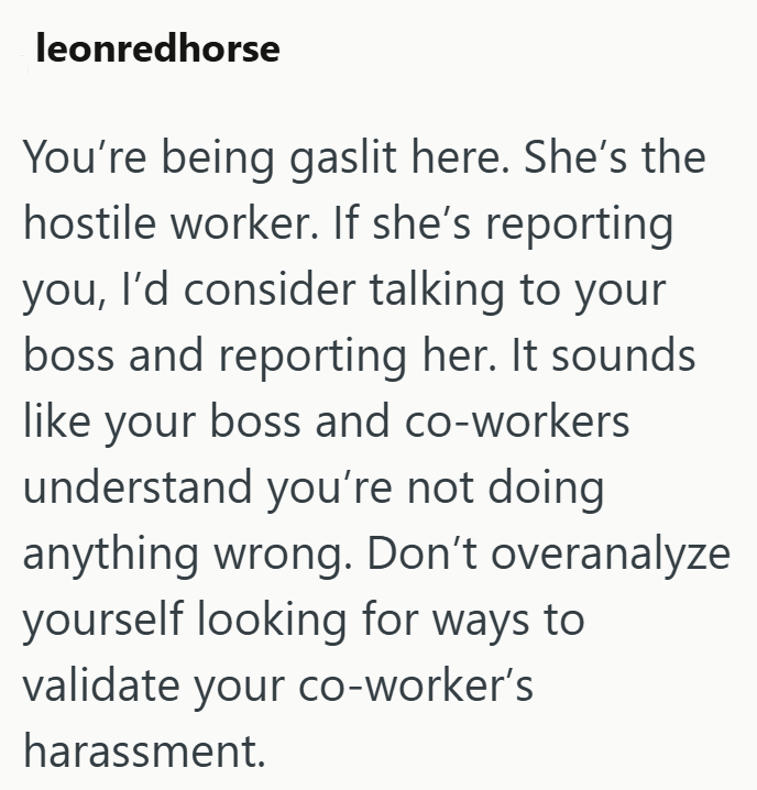 leonredhorse You're being gaslit here. She's the hostile worker. If she's reporting you, I'd consider talking to your boss and reporting her. It sounds like your boss and co-workers understand you're not doing anything wrong. Don't overanalyze yourself looking for ways to validate your co-worker's harassment.