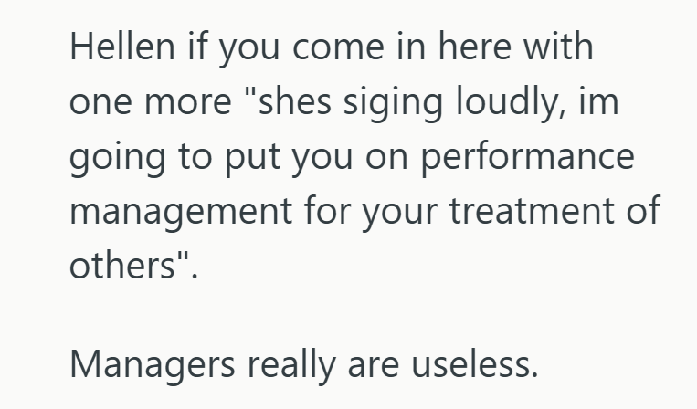 Hellen if you come in here with one more "shes siging loudly, im going to put you on performance management for your treatment of others". Managers really are useless.