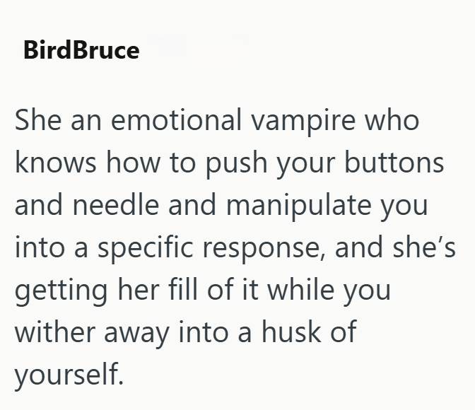 BirdBruce She an emotional vampire who knows how to push your buttons and needle and manipulate you into a specific response, and she's getting her fill of it while you wither away into a husk of yourself.