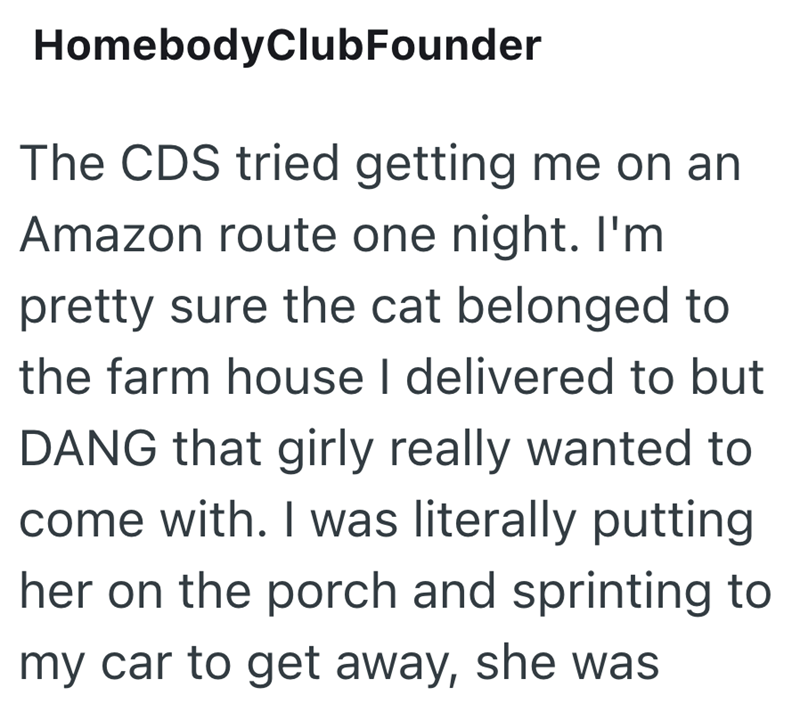 HomebodyClubFounder The CDS tried getting me on an Amazon route one night. I'm pretty sure the cat belonged to the farm house I delivered to but DANG that girly really wanted to come with. I was literally putting her on the porch and sprinting to my car to get away, she was