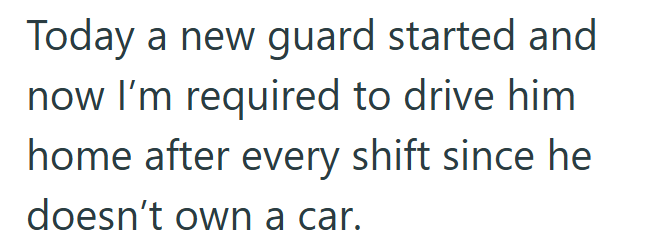 Today a new guard started and now I'm required to drive him home after every shift since he doesn't own a car.