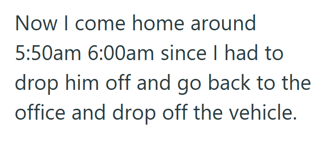 Now I come home around 5:50am 6:00am since I had to drop him off and go back to the office and drop off the vehicle.