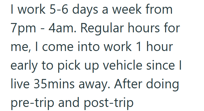 I work 5-6 days a week from 7pm 4am. Regular hours for me, I come into work 1 hour early to pick up vehicle since I live 35mins away. After doing pre-trip and post-trip
