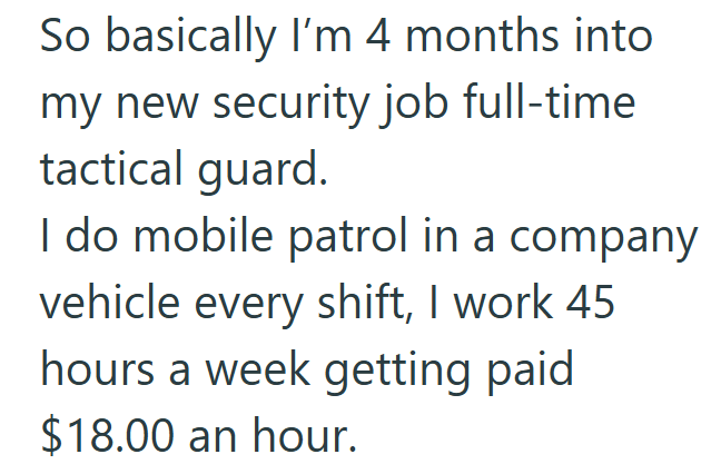 So basically I'm 4 months into my new security job full-time tactical guard. I do mobile patrol in a company vehicle every shift, I work 45 hours a week getting paid $18.00 an hour.