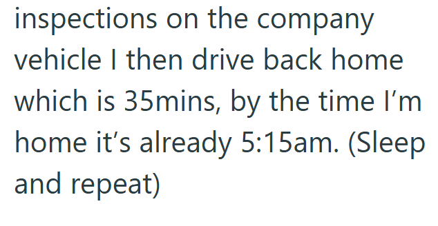 inspections on the company vehicle I then drive back home which is 35mins, by the time I'm home it's already 5:15am. (Sleep and repeat)