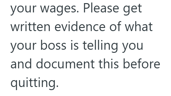 your wages. Please get written evidence of what your boss is telling you and document this before quitting.