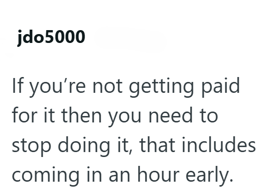 jdo5000 If you're not getting paid for it then you need to stop doing it, that includes coming in an hour early.