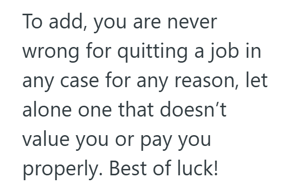 To add, you are never wrong for quitting a job in any case for any reason, let alone one that doesn't value you or pay you properly. Best of luck!