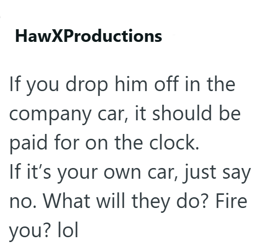 HawXProductions If you drop him off in the company car, it should be paid for on the clock. If it's your own car, just say no. What will they do? Fire you? lol