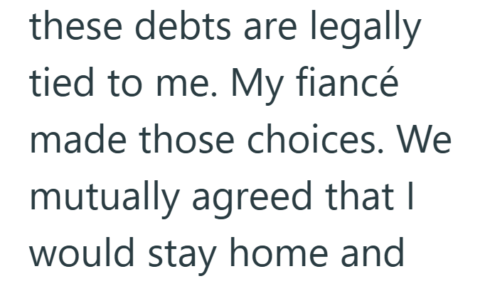 these debts are legally tied to me. My fiancé made those choices. We mutually agreed that I would stay home and