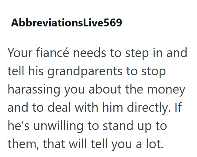 AbbreviationsLive569 Your fiancé needs to step in and tell his grandparents to stop harassing you about the money and to deal with him directly. If he's unwilling to stand up to them, that will tell you a lot.
