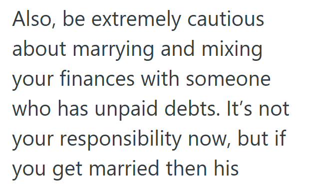 Also, be extremely cautious about marrying and mixing your finances with someone who has unpaid debts. It's not your responsibility now, but if you get married then his