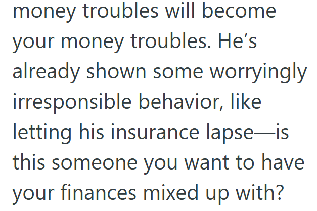 money troubles will become your money troubles. He's already shown some worryingly irresponsible behavior, like letting his insurance lapse-is this someone you want to have your finances mixed up with?
