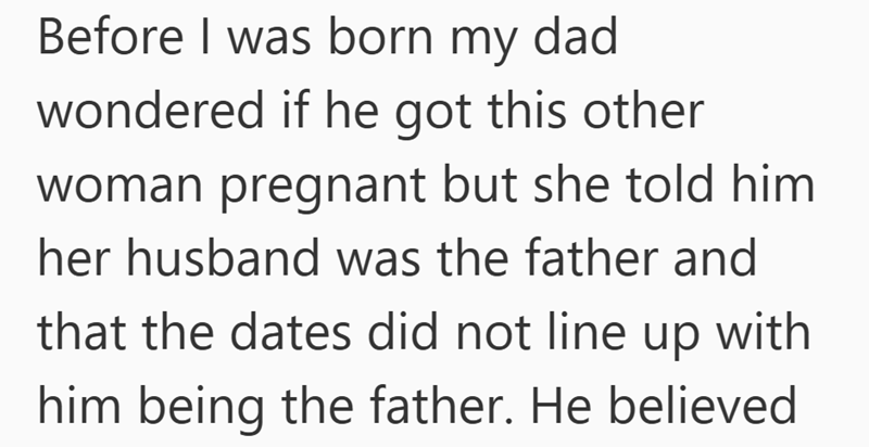 Before I was born my dad wondered if he got this other woman pregnant but she told him her husband was the father and that the dates did not line up with him being the father. He believed