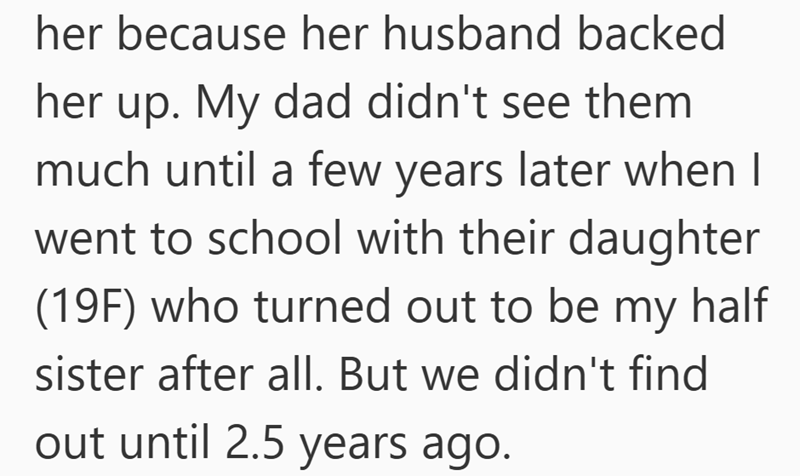 her because her husband backed her up. My dad didn't see them much until a few years later when I went to school with their daughter (19F) who turned out to be my half sister after all. But we didn't find out until 2.5 years ago.