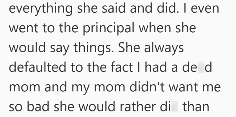 everything she said and did. I even went to the principal when she would say things. She always defaulted to the fact I had a de d mom and my mom didn't want me so bad she would rather di than