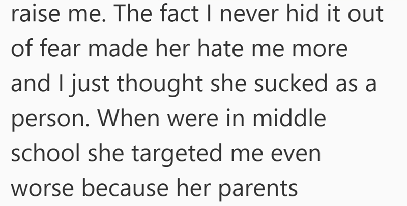 raise me. The fact I never hid it out of fear made her hate me more and I just thought she sucked as a person. When were in middle school she targeted me even worse because her parents