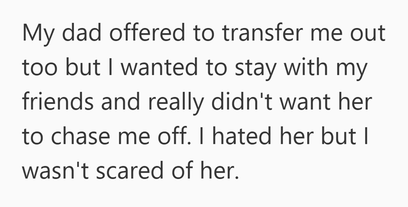 My dad offered to transfer me out too but I wanted to stay with my friends and really didn't want her to chase me off. I hated her but I wasn't scared of her.
