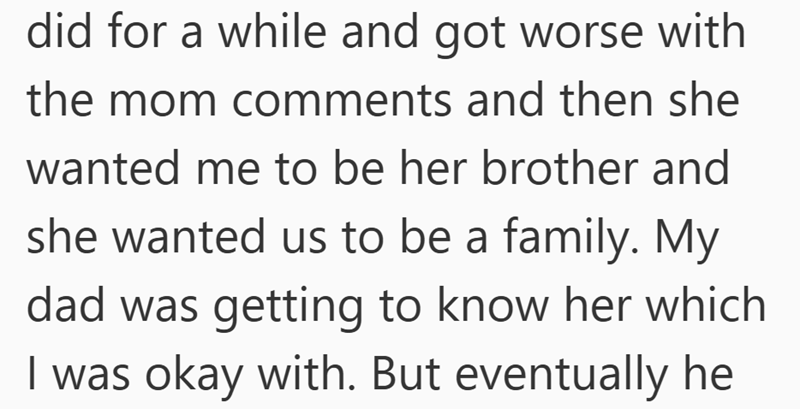 did for a while and got worse with the mom comments and then she wanted me to be her brother and she wanted us to be a family. My dad was getting to know her which I was okay with. But eventually he