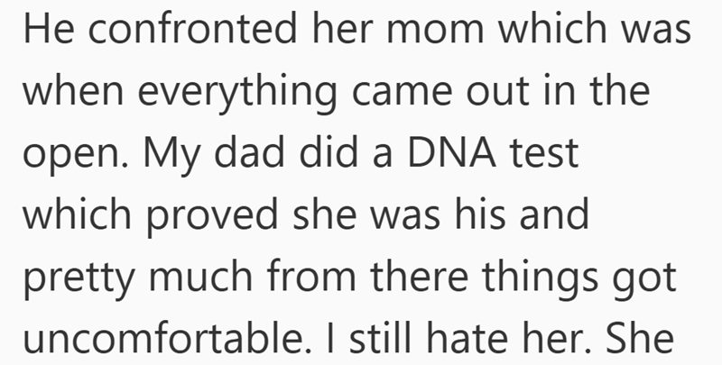 He confronted her mom which was when everything came out in the open. My dad did a DNA test which proved she was his and pretty much from there things got uncomfortable. I still hate her. She