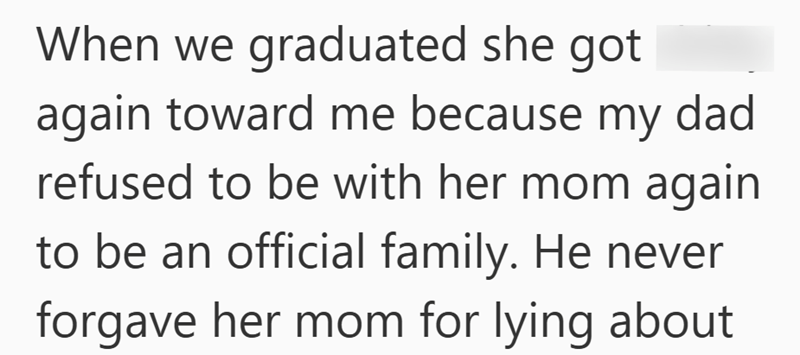 When we graduated she got again toward me because my dad refused to be with her mom again to be an official family. He never forgave her mom for lying about
