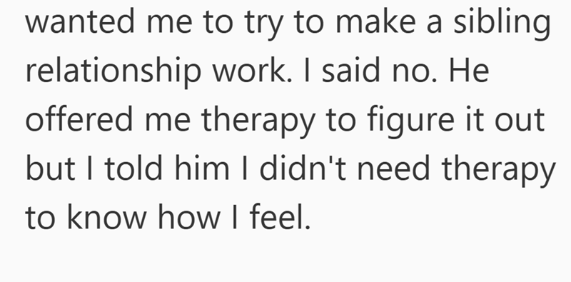 wanted me to try to make a sibling relationship work. I said no. He offered me therapy to figure it out but I told him I didn't need therapy to know how I feel.