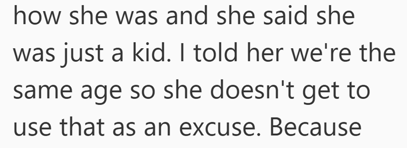 how she was and she said she was just a kid. I told her we're the same age so she doesn't get to use that as an excuse. Because
