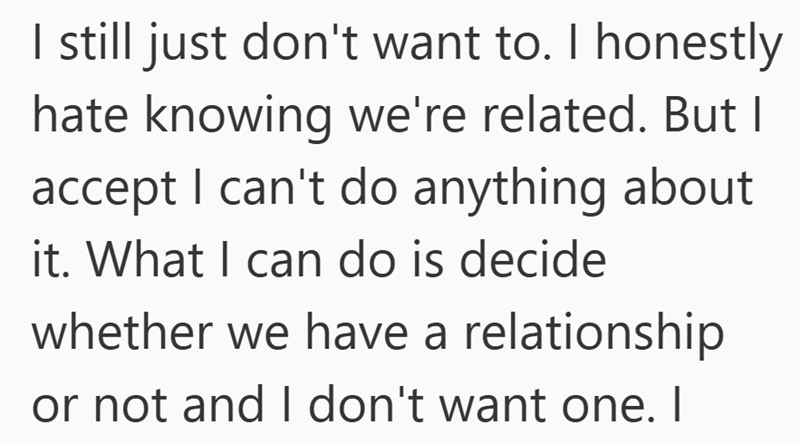 I still just don't want to. I honestly hate knowing we're related. But I accept I can't do anything about it. What I can do is decide whether we have a relationship or not and I don't want one. I