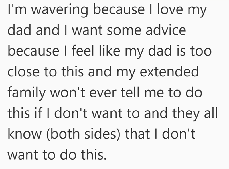 I'm wavering because I love my dad and I want some advice because I feel like my dad is too close to this and my extended family won't ever tell me to do this if I don't want to and they all know (both sides) that I don't want to do this.