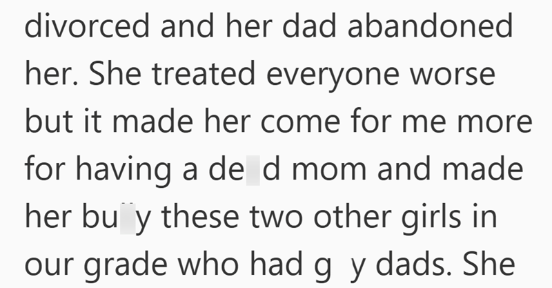 divorced and her dad abandoned her. She treated everyone worse but it made her come for me more for having a de d mom and made her buy these two other girls in our grade who had g y dads. She