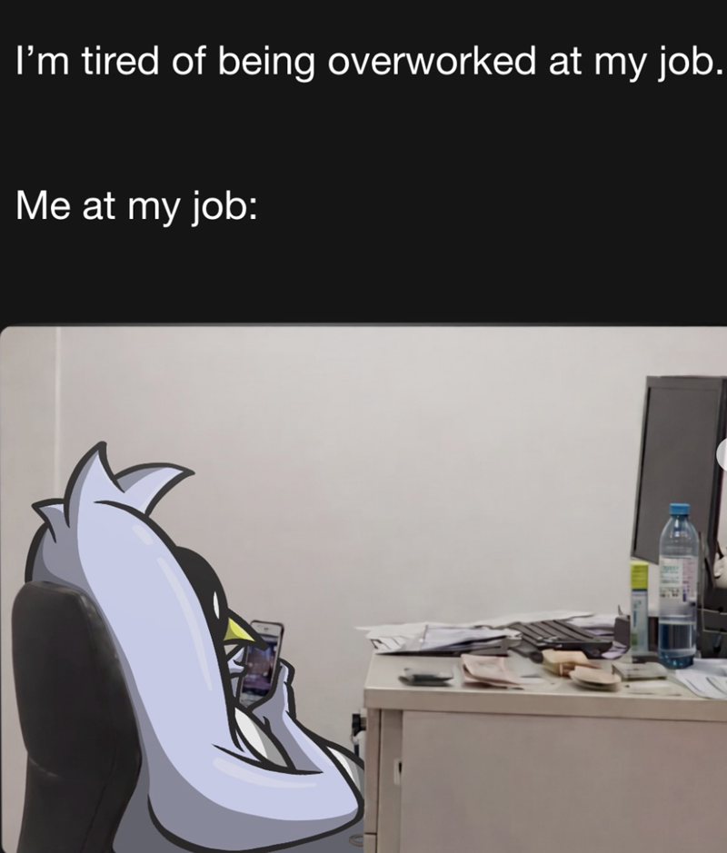 I'm tired of being overworked at my job. Me at my job: