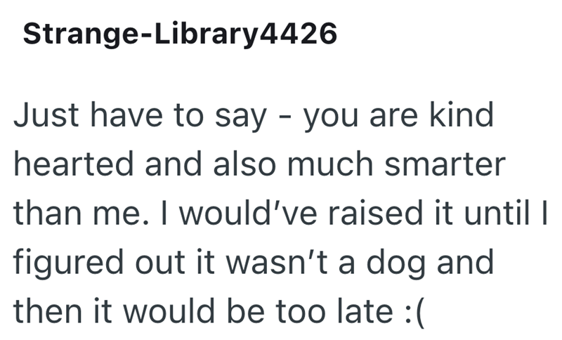 Strange-Library4426 Just have to say - you are kind hearted and also much smarter than me. I would've raised it until I figured out it wasn't a dog and then it would be too late :(