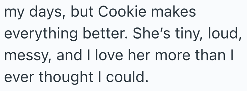 my days, but Cookie makes everything better. She's tiny, loud, messy, and I love her more than I ever thought I could.