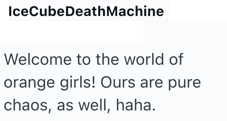 IceCubeDeathMachine Welcome to the world of orange girls! Ours are pure chaos, as well, haha.