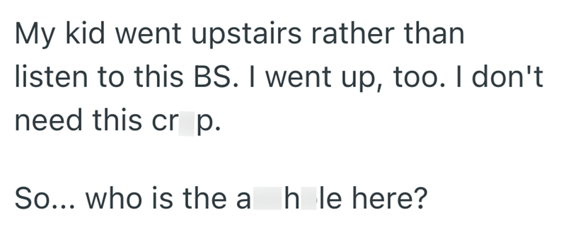 My kid went upstairs rather than listen to this BS. I went up, too. I don't need this cr p. So... who is the a hole here?