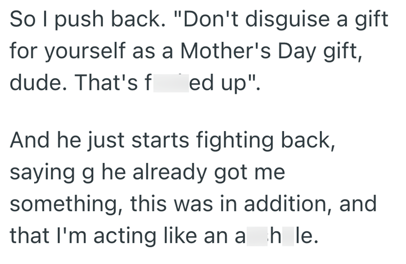 So I push back. "Don't disguise a gift for yourself as a Mother's Day gift, dude. That's f ed up". And he just starts fighting back, saying g he already got me something, this was in addition, and that I'm acting like an a hle.