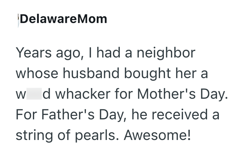 DelawareMom Years ago, I had a neighbor whose husband bought her a W d whacker for Mother's Day. For Father's Day, he received a string of pearls. Awesome!
