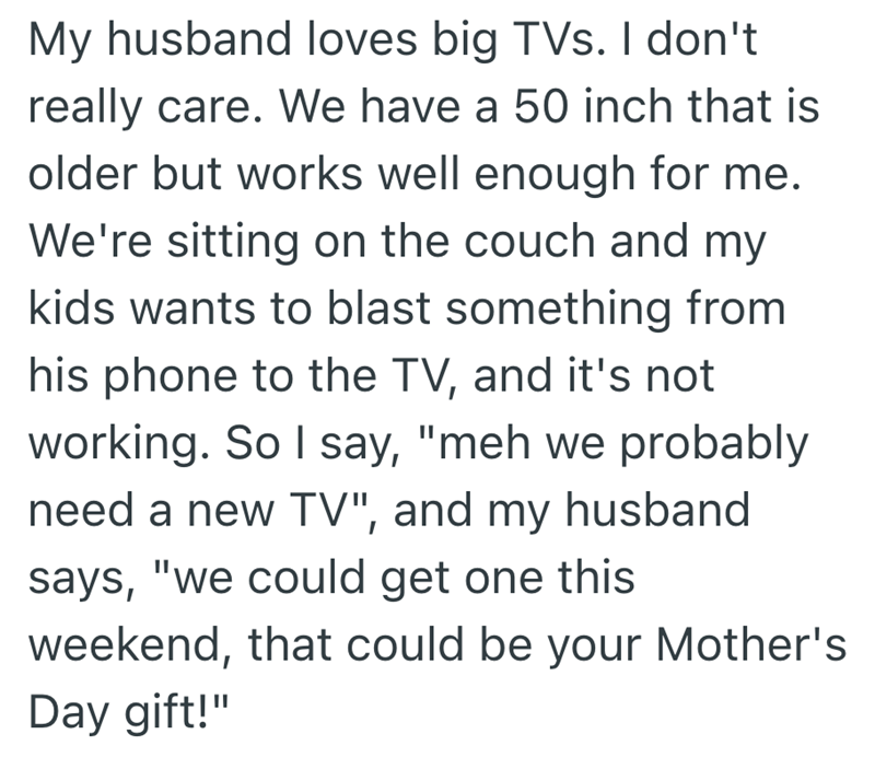 My husband loves big TVs. I don't really care. We have a 50 inch that is older but works well enough for me. We're sitting on the couch and my kids wants to blast something from his phone to the TV, and it's not working. So I say, "meh we probably need a new TV", and my husband says, "we could get one this weekend, that could be your Mother's Day gift!"