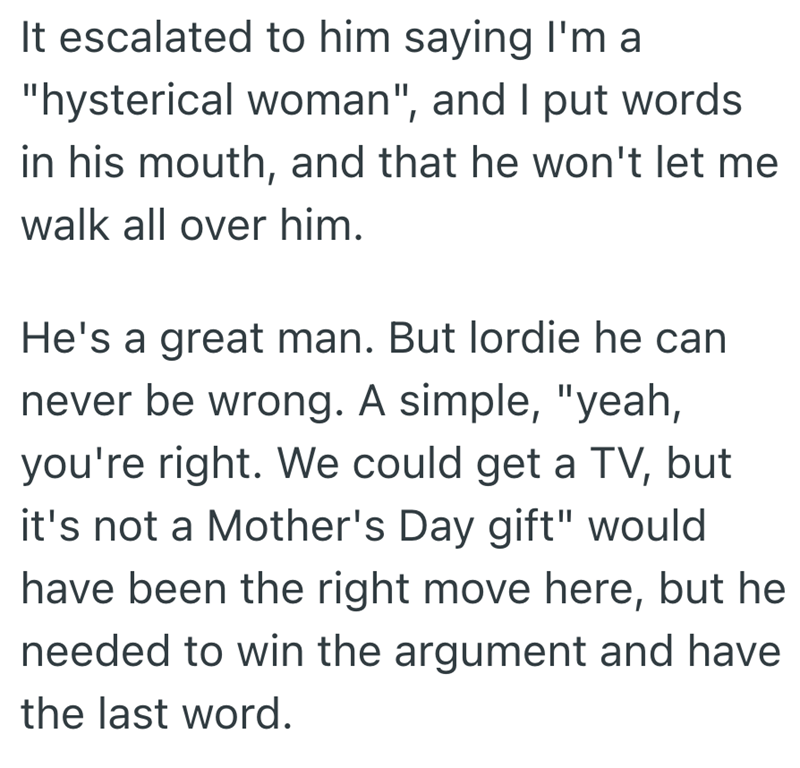 It escalated to him saying I'm a "hysterical woman", and I put words in his mouth, and that he won't let me walk all over him. He's a great man. But lordie he can never be wrong. A simple, "yeah, you're right. We could get a TV, but it's not a Mother's Day gift" would have been the right move here, but he needed to win the argument and have the last word.